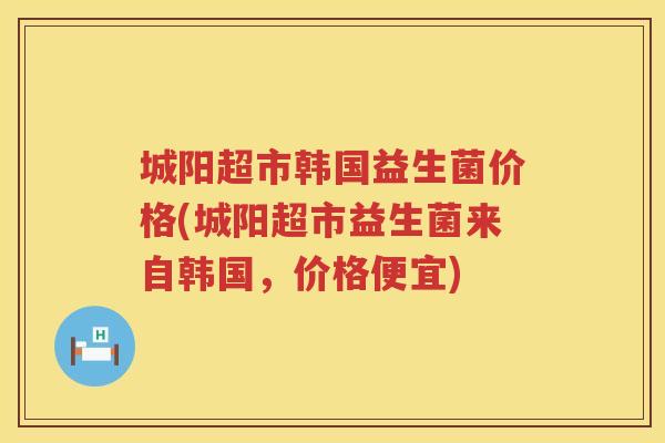 城阳超市韩国益生菌价格(城阳超市益生菌来自韩国，价格便宜)