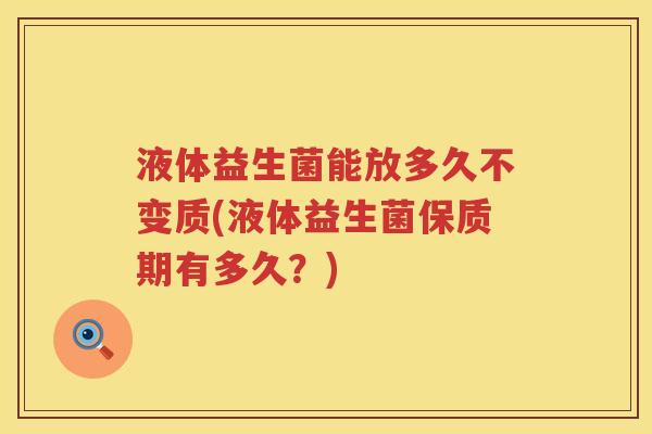 液体益生菌能放多久不变质(液体益生菌保质期有多久?) 液体益生菌能放多久不变质(液体益生菌保质期有多久?)