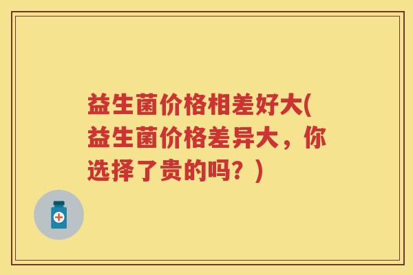 益生菌价格相差好大(益生菌价格差异大,你选择了贵的吗?) 益生菌价格相差好大(益生菌价格差异大,你选择了贵的吗?)