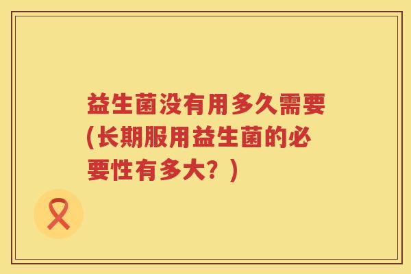 益生菌没有用多久需要(长期服用益生菌的必要性有多大？)