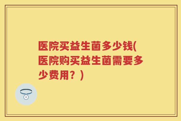 医院买益生菌多少钱(医院购买益生菌需要多少费用?) 医院买益生菌多少钱(医院购买益生菌需要多少费用?)