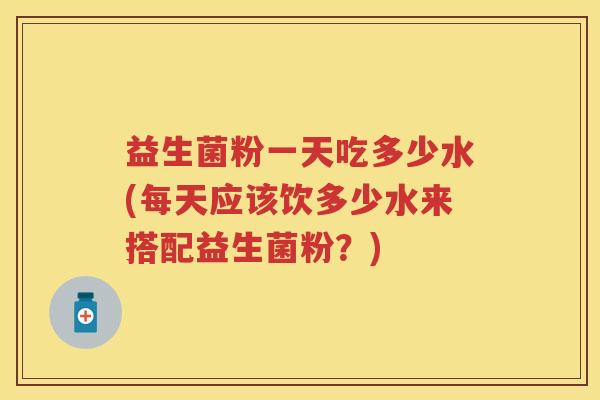 益生菌粉一天吃多少水(每天应该饮多少水来搭配益生菌粉？)