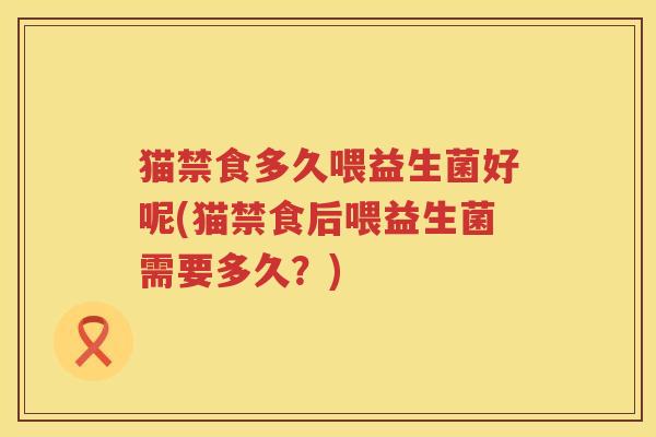 猫禁食多久喂益生菌好呢(猫禁食后喂益生菌需要多久？)