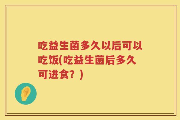 吃益生菌多久以后可以吃饭(吃益生菌后多久可进食?) 吃益生菌多久以后可以吃饭(吃益生菌后多久可进食?)