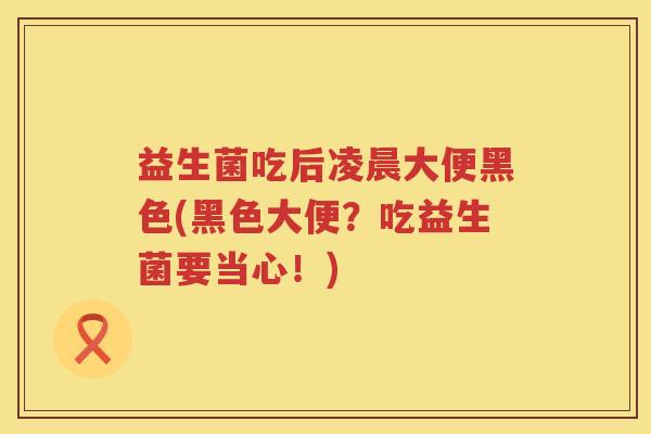 益生菌吃后凌晨大便黑色(黑色大便?吃益生菌要当心!) 益生菌吃后凌晨大便黑色(黑色大便?吃益生菌要当心!)