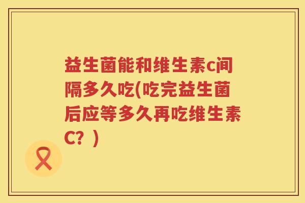 益生菌能和维生素c间隔多久吃(吃完益生菌后应等多久再吃维生素C?) 益生菌能和维生素c间隔多久吃(吃完益生菌后应等多久再吃维生素C?)