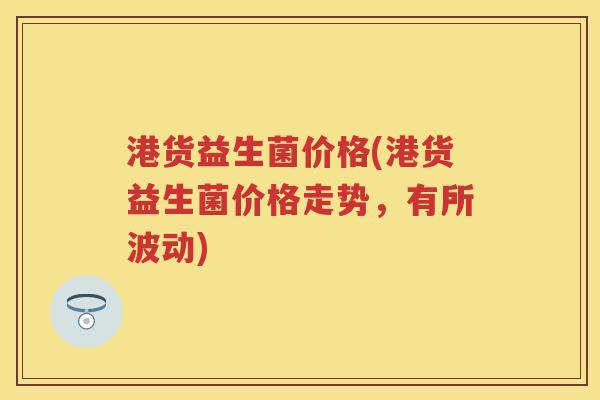 港货益生菌价格(港货益生菌价格走势，有所波动)