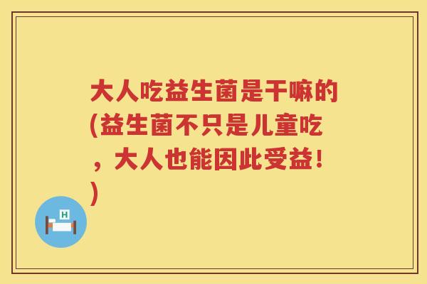 大人吃益生菌是干嘛的(益生菌不只是儿童吃，大人也能因此受益！)