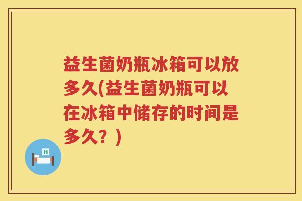 益生菌奶瓶冰箱可以放多久(益生菌奶瓶可以在冰箱中储存的时间是多久？)