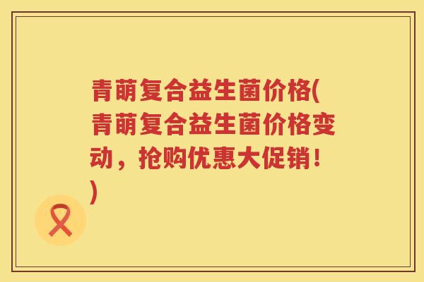 青萌复合益生菌价格(青萌复合益生菌价格变动,抢购优惠大促销!) 青萌复合益生菌价格(青萌复合益生菌价格变动,抢购优惠大促销!)