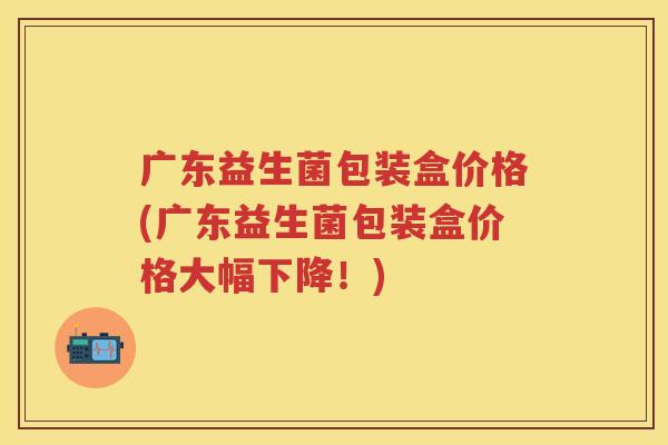 广东益生菌包装盒价格(广东益生菌包装盒价格大幅下降！)
