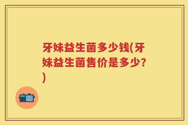 牙妹益生菌多少钱(牙妹益生菌售价是多少?) 牙妹益生菌多少钱(牙妹益生菌售价是多少?)