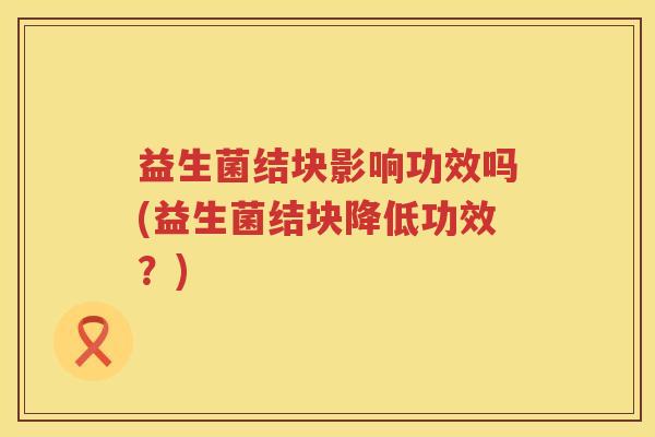 益生菌结块影响功效吗(益生菌结块降低功效?) 益生菌结块影响功效吗(益生菌结块降低功效?)