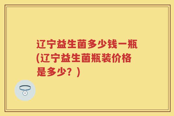 辽宁益生菌多少钱一瓶(辽宁益生菌瓶装价格是多少?) 辽宁益生菌多少钱一瓶(辽宁益生菌瓶装价格是多少?)