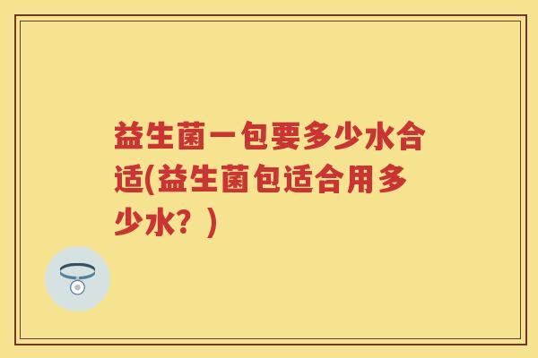 益生菌一包要多少水合适(益生菌包适合用多少水？)