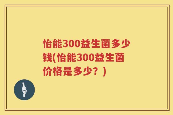 怡能300益生菌多少钱(怡能300益生菌价格是多少?) 怡能300益生菌多少钱(怡能300益生菌价格是多少?)