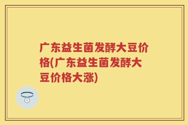 广东益生菌发酵大豆价格(广东益生菌发酵大豆价格大涨)