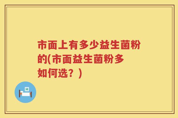 市面上有多少益生菌粉的(市面益生菌粉多 如何选?) 市面上有多少益生菌粉的(市面益生菌粉多 如何选?)