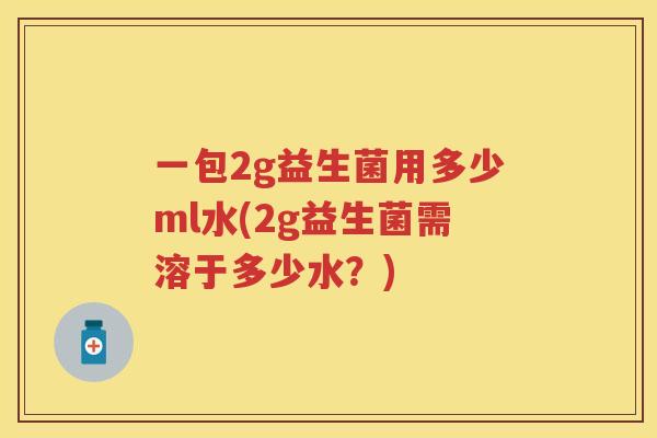 一包2g益生菌用多少ml水(2g益生菌需溶于多少水?) 一包2g益生菌用多少ml水(2g益生菌需溶于多少水?)
