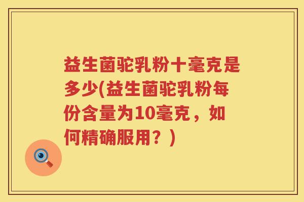 益生菌驼乳粉十毫克是多少(益生菌驼乳粉每份含量为10毫克,如何精确服用?) 益生菌驼乳粉十毫克是多少(益生菌驼乳粉每份含量为10毫克,如何精确服用?)