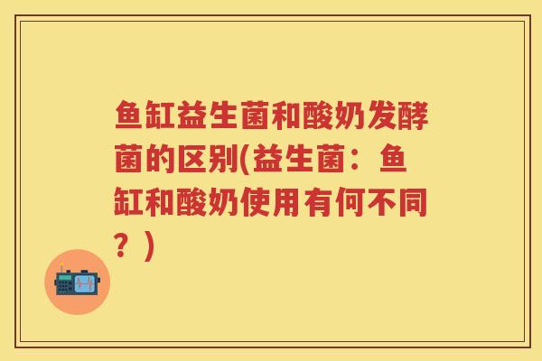鱼缸益生菌和酸奶发酵菌的区别(益生菌:鱼缸和酸奶使用有何不同?) 鱼缸益生菌和酸奶发酵菌的区别(益生菌:鱼缸和酸奶使用有何不同?)