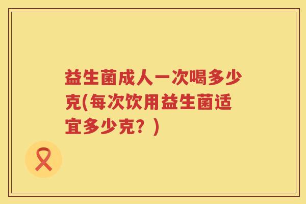 益生菌成人一次喝多少克(每次饮用益生菌适宜多少克?) 益生菌成人一次喝多少克(每次饮用益生菌适宜多少克?)