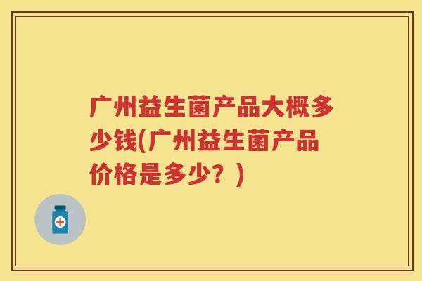 广州益生菌产品大概多少钱(广州益生菌产品价格是多少?) 广州益生菌产品大概多少钱(广州益生菌产品价格是多少?)