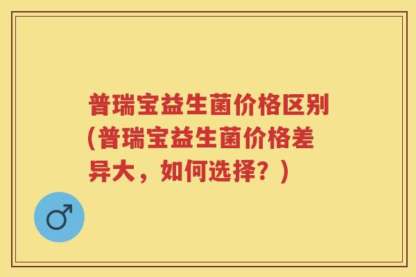 普瑞宝益生菌价格区别(普瑞宝益生菌价格差异大,如何选择?) 普瑞宝益生菌价格区别(普瑞宝益生菌价格差异大,如何选择?)