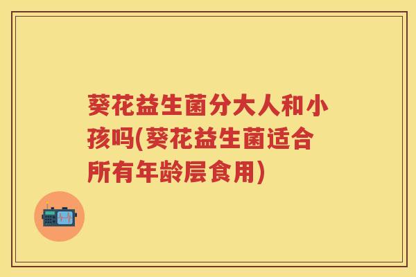 葵花益生菌分大人和小孩吗(葵花益生菌适合所有年龄层食用) 葵花益生菌分大人和小孩吗(葵花益生菌适合所有年龄层食用)