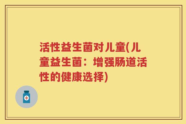 活性益生菌对儿童(儿童益生菌:增强肠道活性的健康选择) 活性益生菌对儿童(儿童益生菌:增强肠道活性的健康选择)