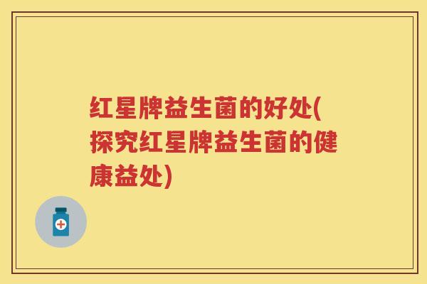 红星牌益生菌的好处(探究红星牌益生菌的健康益处) 红星牌益生菌的好处(探究红星牌益生菌的健康益处)
