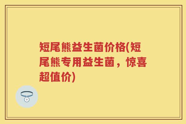 短尾熊益生菌价格(短尾熊专用益生菌,惊喜超值价) 短尾熊益生菌价格(短尾熊专用益生菌,惊喜超值价)
