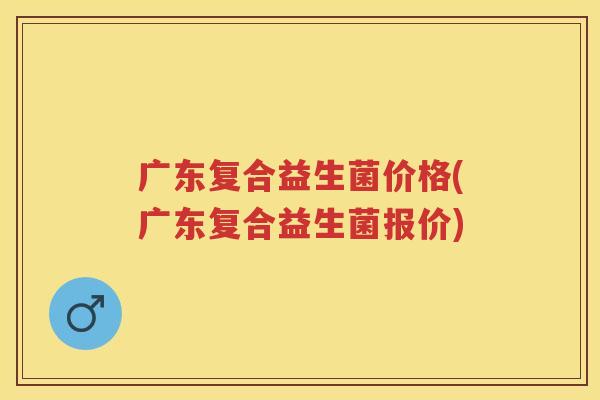 广东复合益生菌价格(广东复合益生菌报价) 广东复合益生菌价格(广东复合益生菌报价)