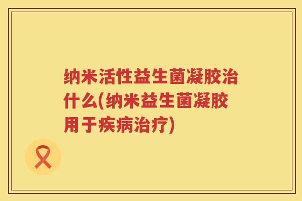 纳米活性益生菌凝胶什么(纳米益生菌凝胶用于) 纳米活性益生菌凝胶什么(纳米益生菌凝胶用于)