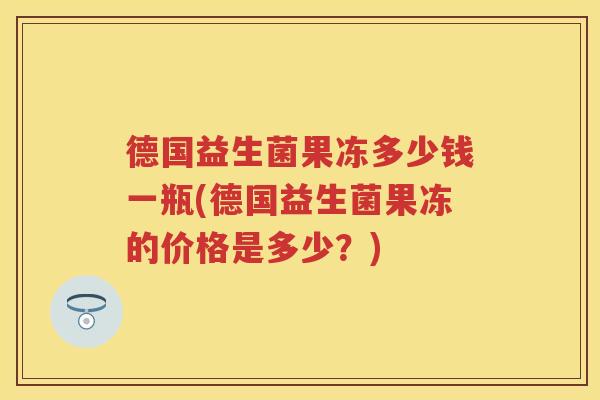 德国益生菌果冻多少钱一瓶(德国益生菌果冻的价格是多少?) 德国益生菌果冻多少钱一瓶(德国益生菌果冻的价格是多少?)