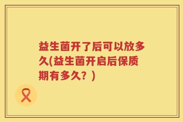 益生菌开了后可以放多久(益生菌开启后保质期有多久?) 益生菌开了后可以放多久(益生菌开启后保质期有多久?)