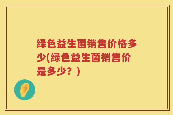 绿色益生菌销售价格多少(绿色益生菌销售价是多少?) 绿色益生菌销售价格多少(绿色益生菌销售价是多少?)