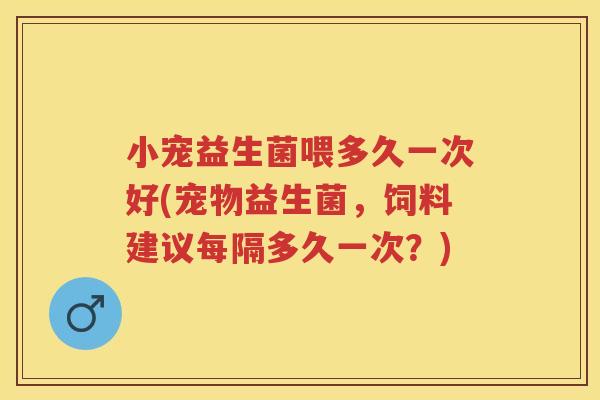 小宠益生菌喂多久一次好(宠物益生菌,饲料建议每隔多久一次?) 小宠益生菌喂多久一次好(宠物益生菌,饲料建议每隔多久一次?)