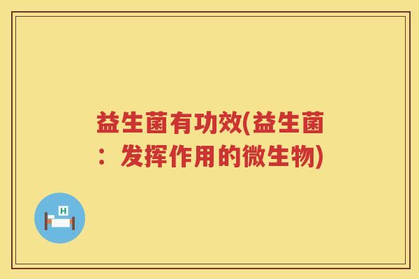 益生菌有功效(益生菌:发挥作用的微生物) 益生菌有功效(益生菌:发挥作用的微生物)