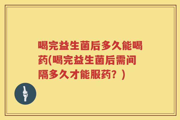 喝完益生菌后多久能喝药(喝完益生菌后需间隔多久才能服药？)