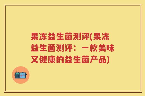 果冻益生菌测评(果冻益生菌测评:一款美味又健康的益生菌产品) 果冻益生菌测评(果冻益生菌测评:一款美味又健康的益生菌产品)