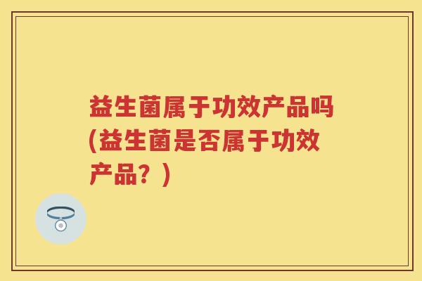 益生菌属于功效产品吗(益生菌是否属于功效产品?) 益生菌属于功效产品吗(益生菌是否属于功效产品?)