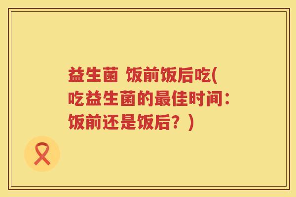 益生菌 饭前饭后吃(吃益生菌的佳时间:饭前还是饭后?) 益生菌 饭前饭后吃(吃益生菌的佳时间:饭前还是饭后?)