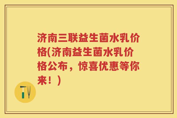 济南三联益生菌水乳价格(济南益生菌水乳价格公布，惊喜优惠等你来！)
