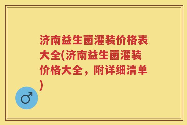 济南益生菌灌装价格表大全(济南益生菌灌装价格大全，附详细清单)