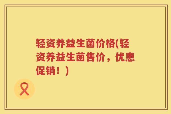 轻资养益生菌价格(轻资养益生菌售价,优惠促销!) 轻资养益生菌价格(轻资养益生菌售价,优惠促销!)