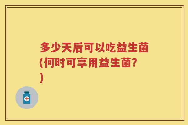 多少天后可以吃益生菌(何时可享用益生菌?) 多少天后可以吃益生菌(何时可享用益生菌?)