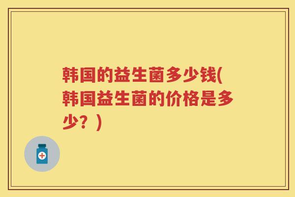 韩国的益生菌多少钱(韩国益生菌的价格是多少?) 韩国的益生菌多少钱(韩国益生菌的价格是多少?)