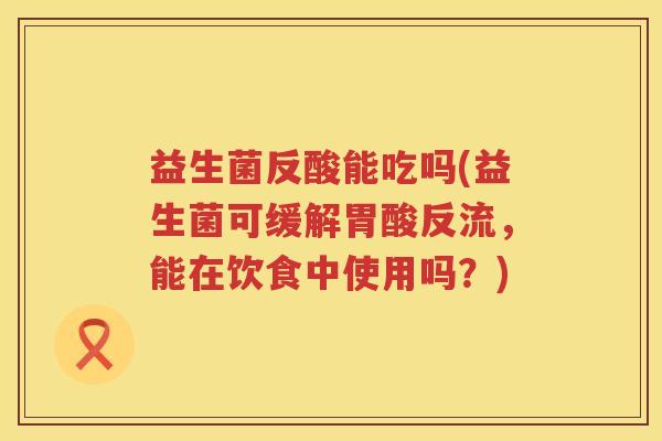 益生菌反酸能吃吗(益生菌可缓解胃酸反流,能在饮食中使用吗?) 益生菌反酸能吃吗(益生菌可缓解胃酸反流,能在饮食中使用吗?)