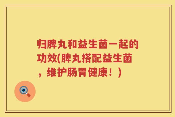 归脾丸和益生菌一起的功效(脾丸搭配益生菌，维护肠胃健康！)